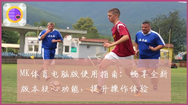 MK体育电脑版使用指南：畅享全新版本核心功能，提升操作体验